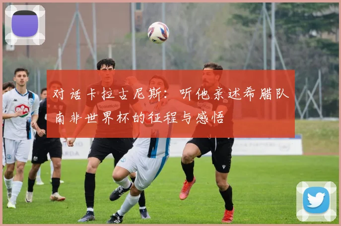 对话卡拉古尼斯:听他亲述希腊队南非世界杯的征程与感悟