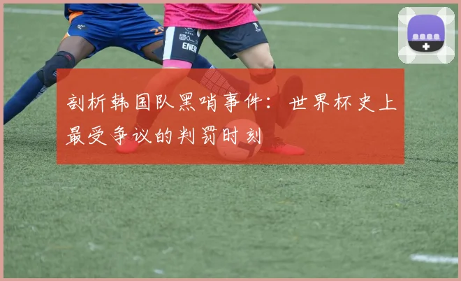 剖析韩国队黑哨事件:世界杯史上最受争议的判罚时刻
