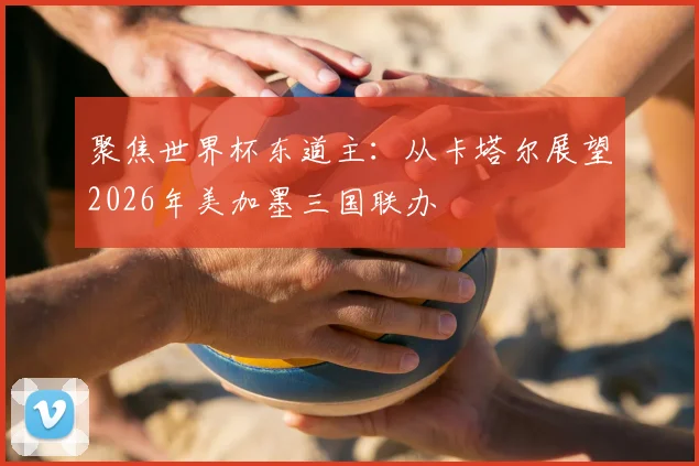 聚焦世界杯东道主：从卡塔尔展望2026年美加墨三国联办