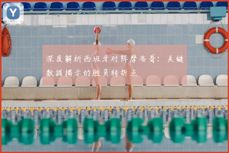 深度解析西班牙对阵摩洛哥：关键数据揭示的胜负转折点