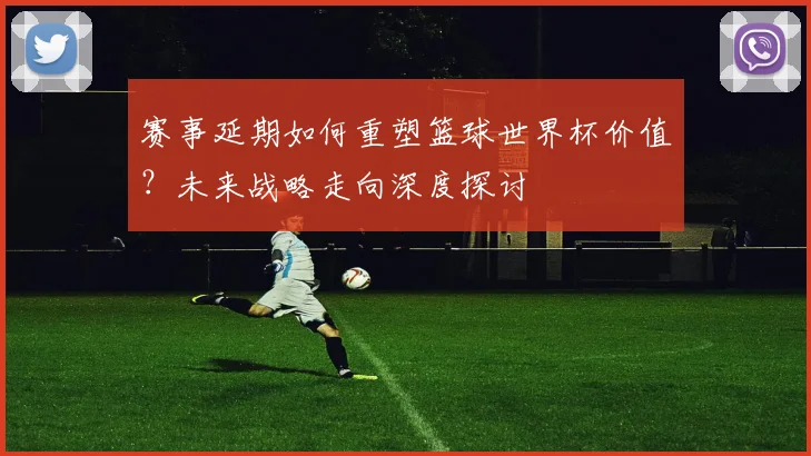 赛事延期如何重塑篮球世界杯价值？未来战略走向深度探讨
