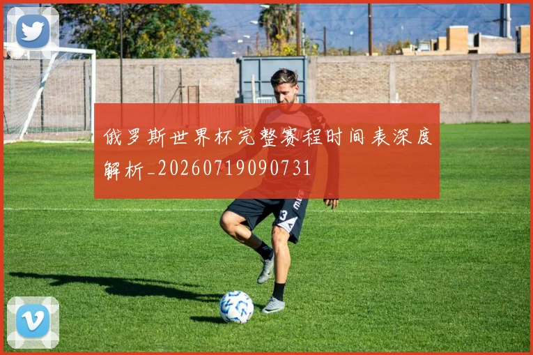 俄罗斯世界杯完整赛程时间表深度解析_20260719090731