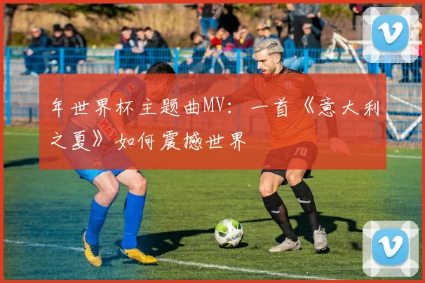 年世界杯主题曲MV：一首《意大利之夏》如何震撼世界